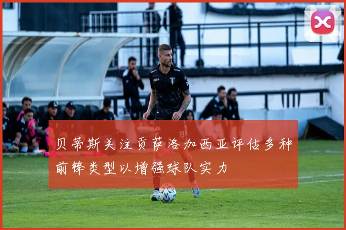 贝蒂斯关注贡萨洛加西亚评估多种前锋类型以增强球队实力