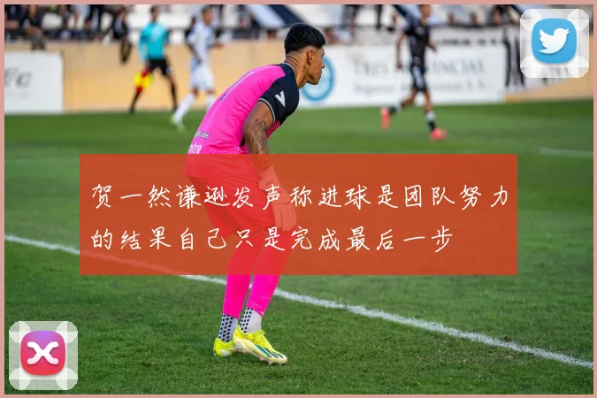 贺一然谦逊发声称进球是团队努力的结果自己只是完成最后一步