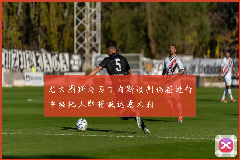 尤文图斯与马丁内斯谈判仍在进行中经纪人即将抵达意大利