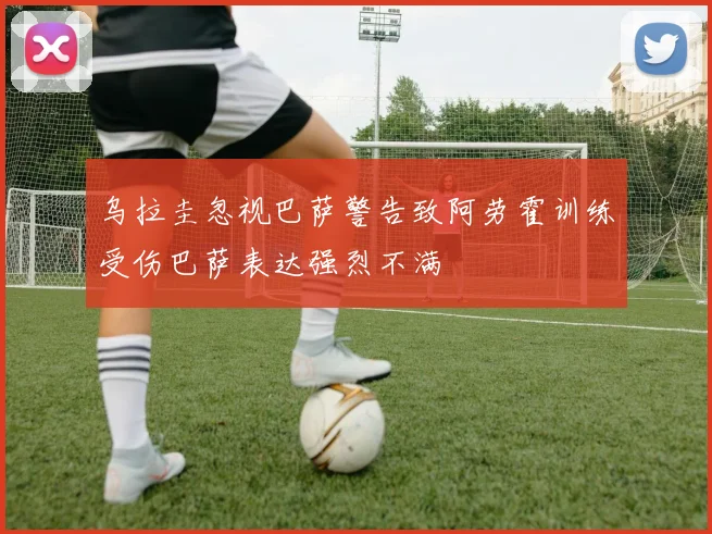 乌拉圭忽视巴萨警告致阿劳霍训练受伤巴萨表达强烈不满