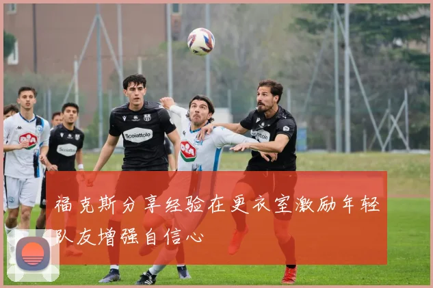 福克斯分享经验在更衣室激励年轻队友增强自信心