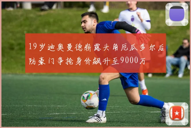 19岁迪奥曼德崭露头角厄瓜多尔后防豪门争抢身价飙升至9000万