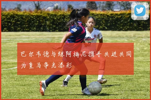 巴尔韦德与琼阿梅尼携手共进共同为皇马争光添彩