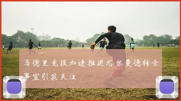 马德里竞技加速推进尤尔曼德转会事宜引发关注