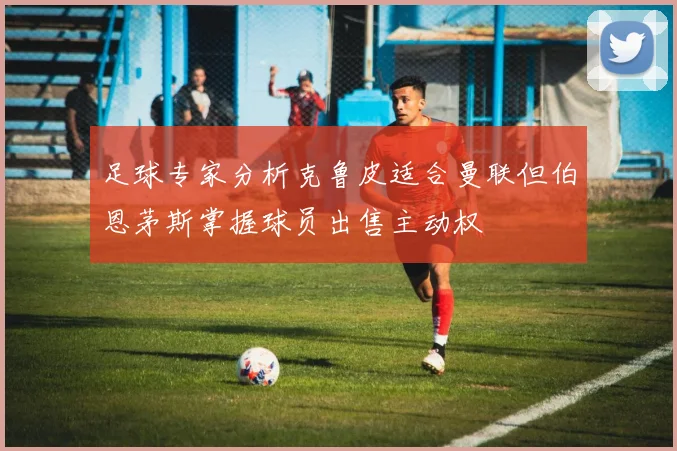 足球专家分析克鲁皮适合曼联但伯恩茅斯掌握球员出售主动权