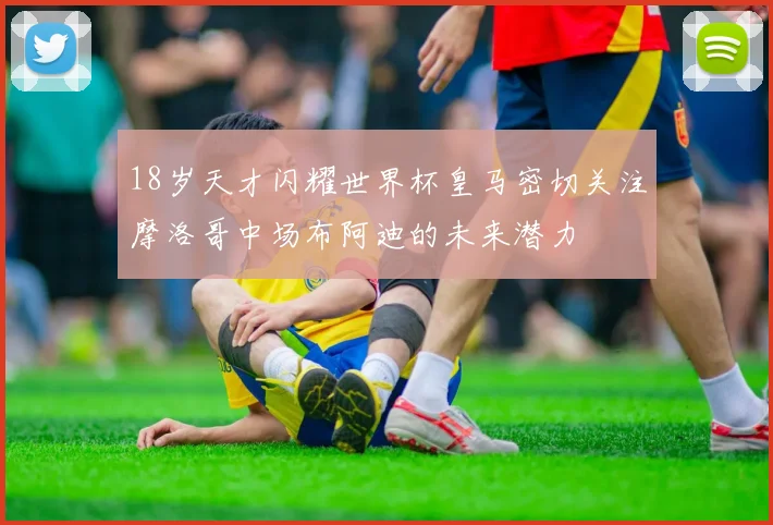 18岁天才闪耀世界杯皇马密切关注摩洛哥中场布阿迪的未来潜力