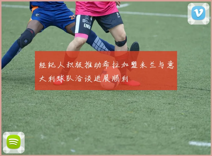 经纪人积极推动希拉加盟米兰与意大利球队洽谈进展顺利