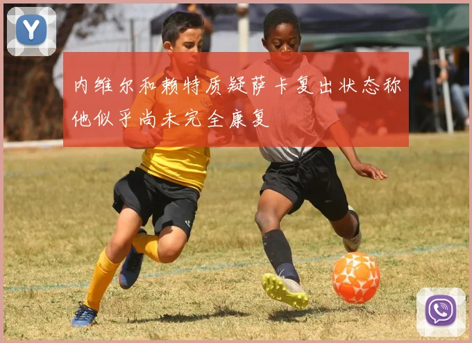 内维尔和赖特质疑萨卡复出状态称他似乎尚未完全康复