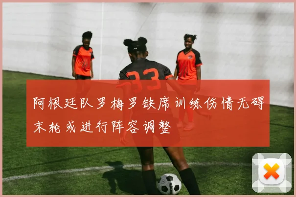 阿根廷队罗梅罗缺席训练伤情无碍末轮或进行阵容调整